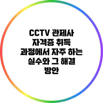 CCTV 관제사 자격증 취득 과정에서 자주 하는 실수와 그 해결 방안