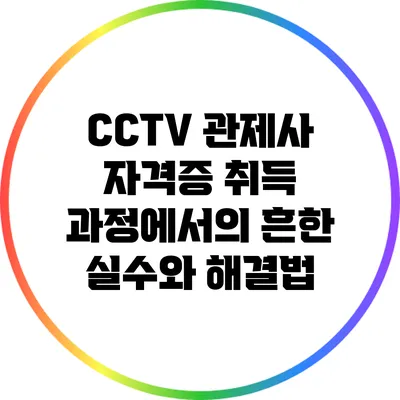 CCTV 관제사 자격증 취득 과정에서의 흔한 실수와 해결법