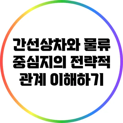 간선상차와 물류 중심지의 전략적 관계 이해하기