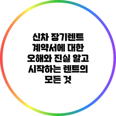 신차 장기렌트 계약서에 대한 오해와 진실: 알고 시작하는 렌트의 모든 것