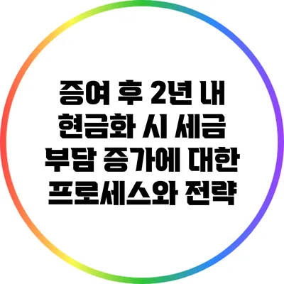 증여 후 2년 내 현금화 시 세금 부담 증가에 대한 프로세스와 전략