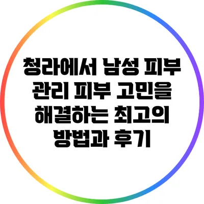 청라에서 남성 피부 관리: 피부 고민을 해결하는 최고의 방법과 후기