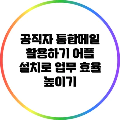 공직자 통합메일 활용하기: 어플 설치로 업무 효율 높이기
