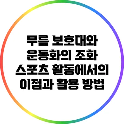 무릎 보호대와 운동화의 조화: 스포츠 활동에서의 이점과 활용 방법