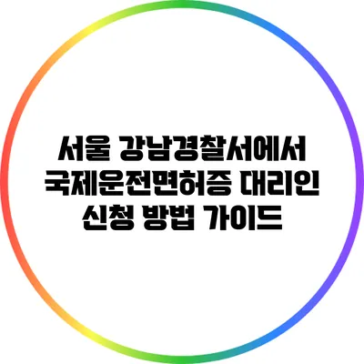 서울 강남경찰서에서 국제운전면허증 대리인 신청 방법 가이드