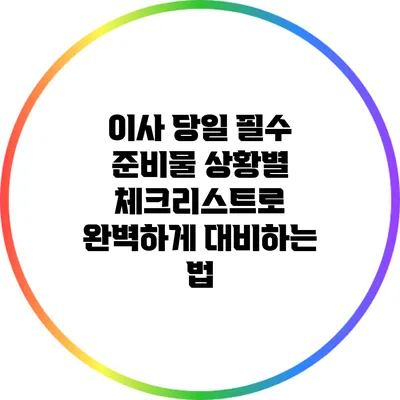 이사 당일 필수 준비물: 상황별 체크리스트로 완벽하게 대비하는 법
