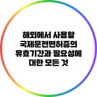 해외에서 사용할 국제운전면허증의 유효기간과 필요성에 대한 모든 것